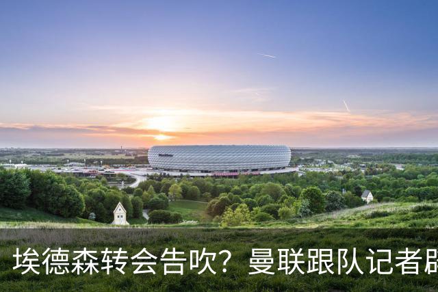 埃德森转会告吹？曼联跟队记者辟谣，红魔询价切尔西中场妖星