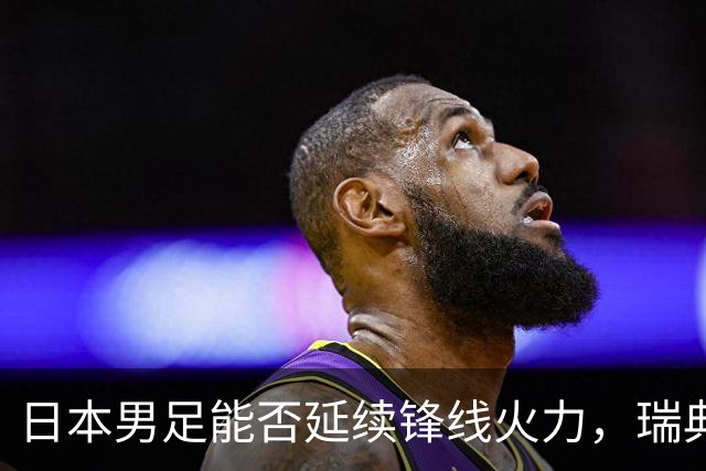 日本男足能否延续锋线火力，瑞典队有何应对？